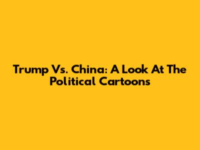 Trump Vs. China: A Look At The Political Cartoons