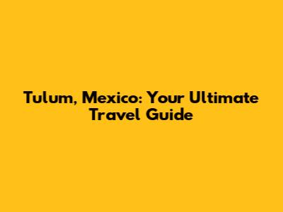 Tulum, Mexico: Your Ultimate Travel Guide