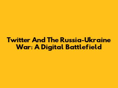 Twitter And The Russia-Ukraine War: A Digital Battlefield
