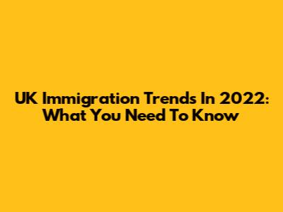 UK Immigration Trends In 2022: What You Need To Know