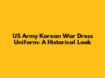 US Army Korean War Dress Uniform: A Historical Look