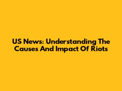 US News: Understanding The Causes And Impact Of Riots