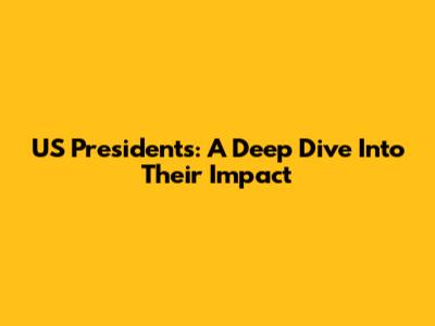 US Presidents: A Deep Dive Into Their Impact