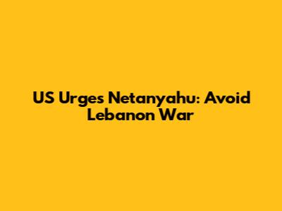 US Urges Netanyahu: Avoid Lebanon War