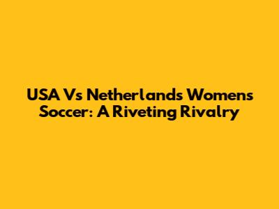 USA Vs Netherlands Women's Soccer: A Riveting Rivalry