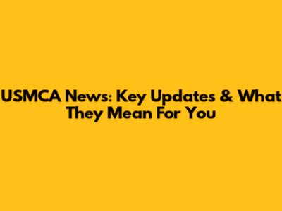 USMCA News: Key Updates & What They Mean For You