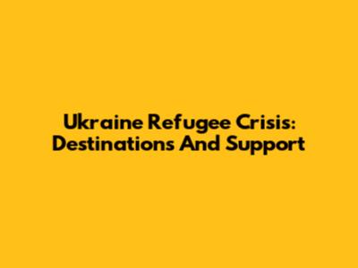 Ukraine Refugee Crisis: Destinations And Support