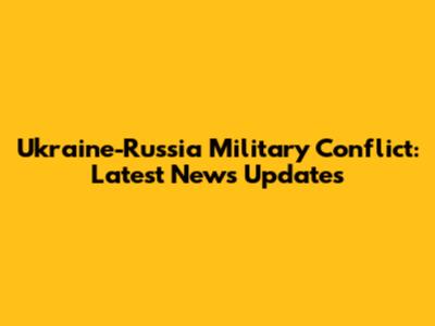 Ukraine-Russia Military Conflict: Latest News Updates