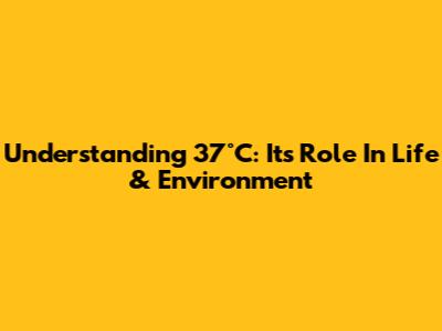 Understanding 37°C: Its Role In Life & Environment