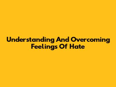 Understanding And Overcoming Feelings Of Hate