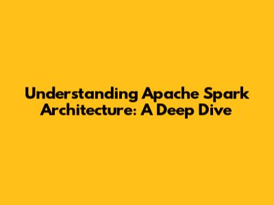 Understanding Apache Spark Architecture: A Deep Dive