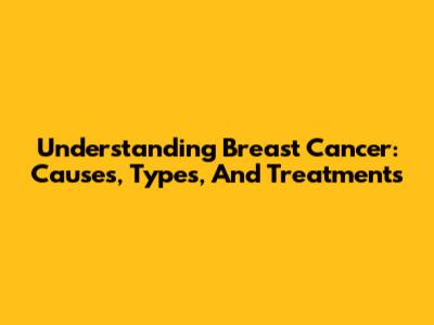 Understanding Breast Cancer: Causes, Types, And Treatments