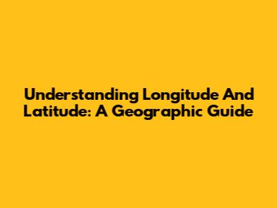 Understanding Longitude And Latitude: A Geographic Guide