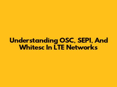 Understanding OSC, SEPI, And Whitesc In LTE Networks