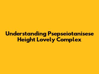 Understanding Psepseiotanisese Height Lovely Complex
