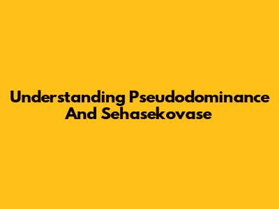 Understanding Pseudodominance And Sehasekovase