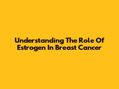 Understanding The Role Of Estrogen In Breast Cancer