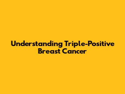 Understanding Triple-Positive Breast Cancer