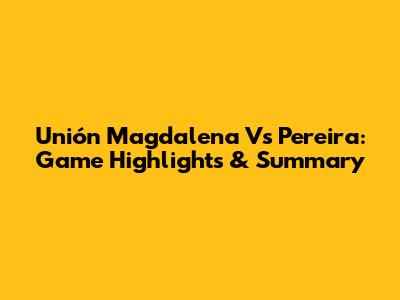 Unión Magdalena Vs Pereira: Game Highlights & Summary