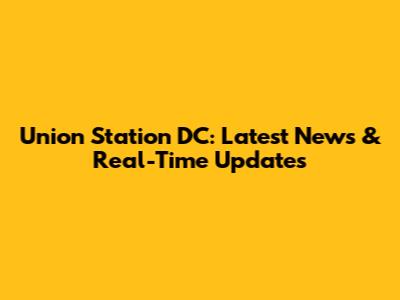 Union Station DC: Latest News & Real-Time Updates