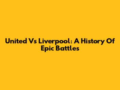 United Vs Liverpool: A History Of Epic Battles