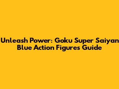 Unleash Power: Goku Super Saiyan Blue Action Figures Guide