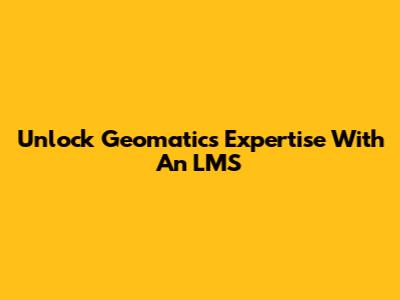 Unlock Geomatics Expertise With An LMS