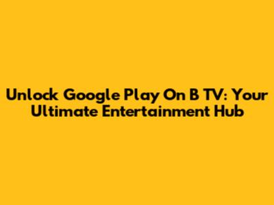 Unlock Google Play On B TV: Your Ultimate Entertainment Hub
