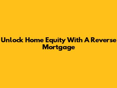 Unlock Home Equity With A Reverse Mortgage