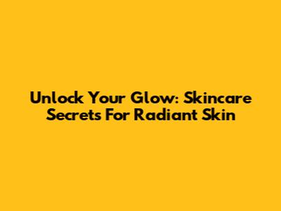 Unlock Your Glow: Skincare Secrets For Radiant Skin