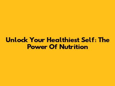 Unlock Your Healthiest Self: The Power Of Nutrition