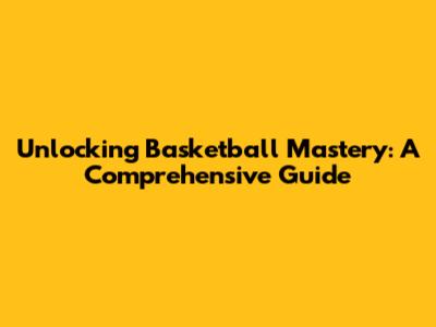 Unlocking Basketball Mastery: A Comprehensive Guide