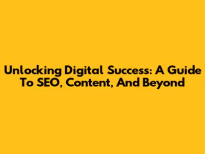 Unlocking Digital Success: A Guide To SEO, Content, And Beyond