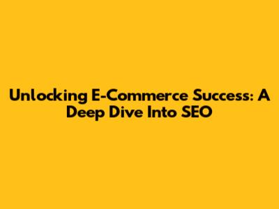 Unlocking E-Commerce Success: A Deep Dive Into SEO
