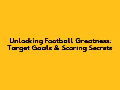 Unlocking Football Greatness: Target Goals & Scoring Secrets