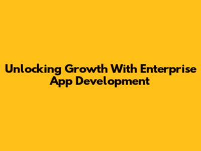 Unlocking Growth With Enterprise App Development