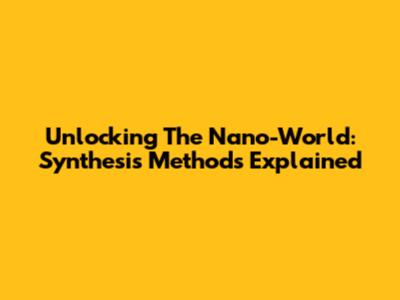 Unlocking The Nano-World: Synthesis Methods Explained