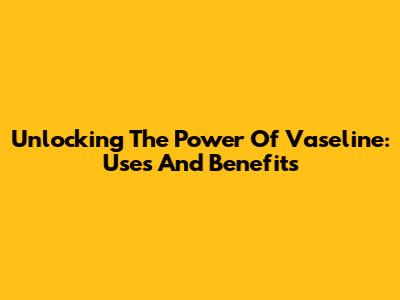 Unlocking The Power Of Vaseline: Uses And Benefits