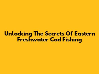Unlocking The Secrets Of Eastern Freshwater Cod Fishing