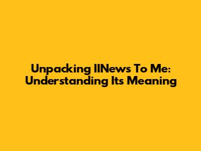 Unpacking 'IINews To Me': Understanding Its Meaning