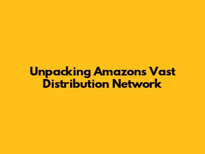 Unpacking Amazon's Vast Distribution Network