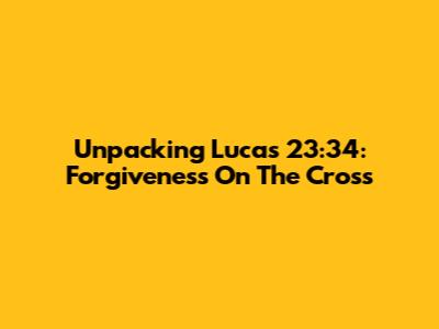 Unpacking Lucas 23:34: Forgiveness On The Cross