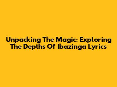 Unpacking The Magic: Exploring The Depths Of Ibazinga Lyrics