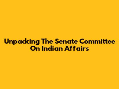 Unpacking The Senate Committee On Indian Affairs
