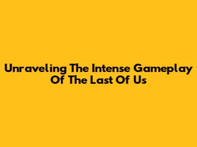 Unraveling The Intense Gameplay Of The Last Of Us
