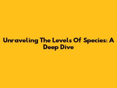 Unraveling The Levels Of Species: A Deep Dive