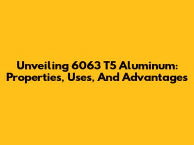 Unveiling 6063 T5 Aluminum: Properties, Uses, And Advantages