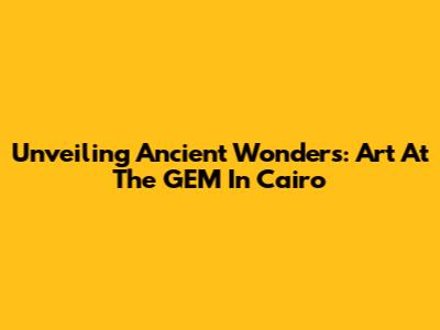 Unveiling Ancient Wonders: Art At The GEM In Cairo
