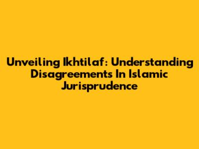 Unveiling Ikhtilaf: Understanding Disagreements In Islamic Jurisprudence