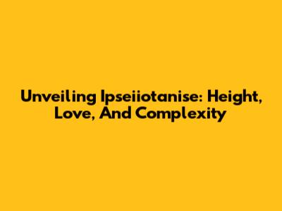 Unveiling Ipseiiotanise: Height, Love, And Complexity